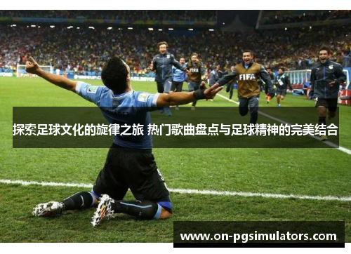 探索足球文化的旋律之旅 热门歌曲盘点与足球精神的完美结合 探索足球文化的旋律之旅 热门歌曲盘点与足球精神的完美结合