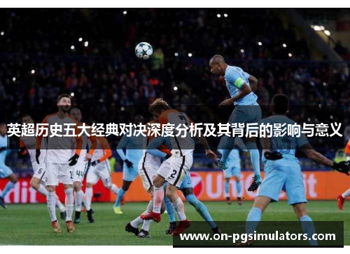 英超历史五大经典对决深度分析及其背后的影响与意义 英超历史五大经典对决深度分析及其背后的影响与意义