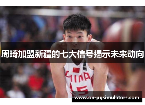 周琦加盟新疆的七大信号揭示未来动向