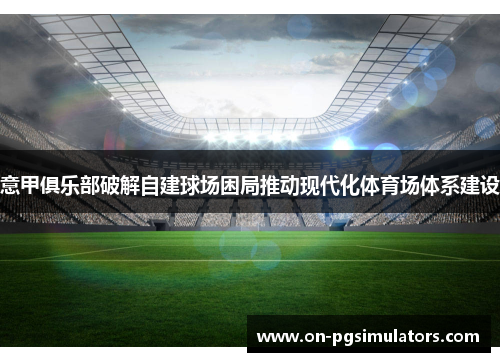 意甲俱乐部破解自建球场困局推动现代化体育场体系建设