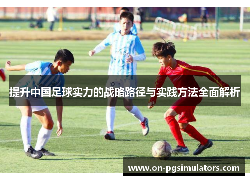 提升中国足球实力的战略路径与实践方法全面解析 提升中国足球实力的战略路径与实践方法全面解析