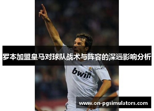 罗本加盟皇马对球队战术与阵容的深远影响分析 罗本加盟皇马对球队战术与阵容的深远影响分析