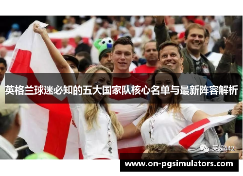 英格兰球迷必知的五大国家队核心名单与最新阵容解析 英格兰球迷必知的五大国家队核心名单与最新阵容解析