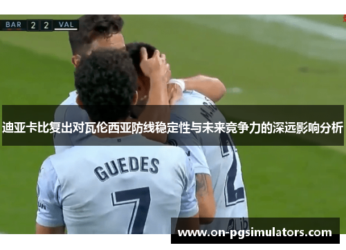 迪亚卡比复出对瓦伦西亚防线稳定性与未来竞争力的深远影响分析