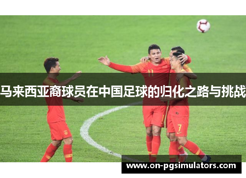 马来西亚裔球员在中国足球的归化之路与挑战