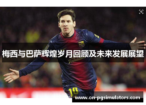 梅西与巴萨辉煌岁月回顾及未来发展展望