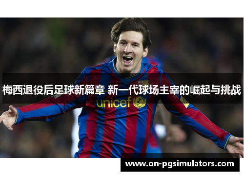 梅西退役后足球新篇章 新一代球场主宰的崛起与挑战